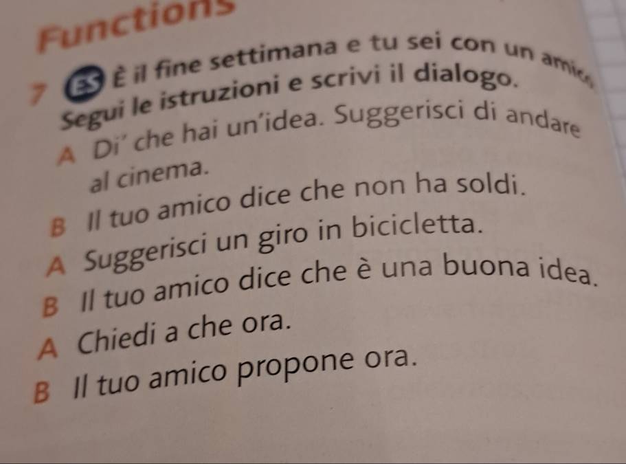 Functions 
É il fine settimana e tu sei con un ami 
Segui le istruzioni e scrivi il dialogo. 
A Di' che hai un'idea. Suggerisci di andare 
al cinema. 
B Il tuo amico dice che non ha soldi. 
A Suggerisci un giro in bicicletta. 
B Il tuo amico dice che è una buona idea. 
A Chiedi a che ora. 
B Il tuo amico propone ora.