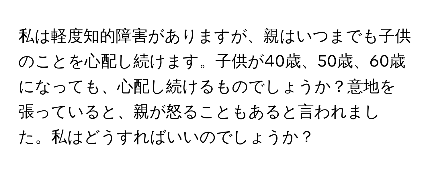 私は軽度知的障害がありますが、親はいつまでも子供のことを心配し続けます。子供が40歳、50歳、60歳になっても、心配し続けるものでしょうか？意地を張っていると、親が怒ることもあると言われました。私はどうすればいいのでしょうか？