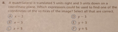 A quadrilateral is translated 5 units right and 3 units down on a
coordinate plane. Which expressions could be used to find one of the
coordinates of the vertices of the image? Select all that are correct.
A x-3
D y-3
B x-5
E y+3
C x+5
A y+5