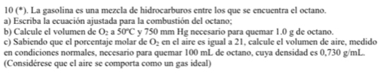 10(^*) ). La gasolina es una mezcla de hidrocarburos entre los que se encuentra el octano. 
a) Escriba la ecuación ajustada para la combustión del octano; 
b) Calcule el volumen de O_2 a 50°C y 750 mm Hg necesario para quemar 1.0 g de octano. 
c) Sabiendo que el porcentaje molar de O_2 en el aire es igual a 21, calcule el volumen de aire, medido 
en condiciones normales, necesario para quemar 100 mL de octano, cuya densidad es 0,730 g/mL. 
(Considérese que el aire se comporta como un gas ideal)