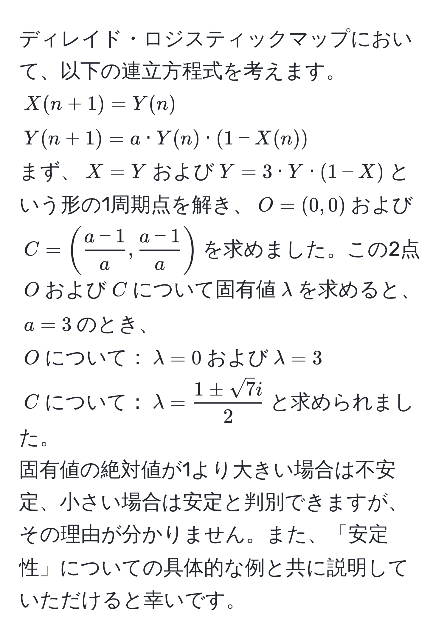 ディレイド・ロジスティックマップにおいて、以下の連立方程式を考えます。  
$X(n+1)=Y(n)$  
$Y(n+1)=a · Y(n) · (1-X(n))$  
まず、$X=Y$および$Y=3 · Y · (1-X)$という形の1周期点を解き、$O=(0,0)$および$C=( (a-1)/a ,  (a-1)/a )$を求めました。この2点$O$および$C$について固有値$lambda$を求めると、$a=3$のとき、  
$O$について：$lambda=0$および$lambda=3$  
$C$について：$lambda= 1 ± sqrt(7)i/2 $と求められました。  
固有値の絶対値が1より大きい場合は不安定、小さい場合は安定と判別できますが、その理由が分かりません。また、「安定性」についての具体的な例と共に説明していただけると幸いです。