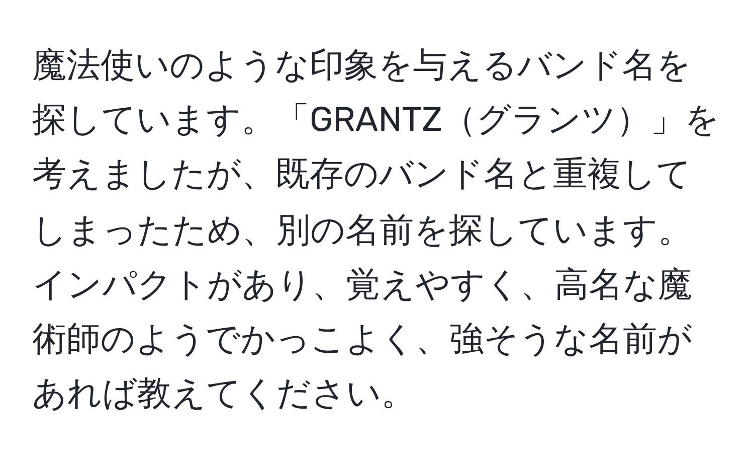 魔法使いのような印象を与えるバンド名を探しています。「GRANTZグランツ」を考えましたが、既存のバンド名と重複してしまったため、別の名前を探しています。インパクトがあり、覚えやすく、高名な魔術師のようでかっこよく、強そうな名前があれば教えてください。