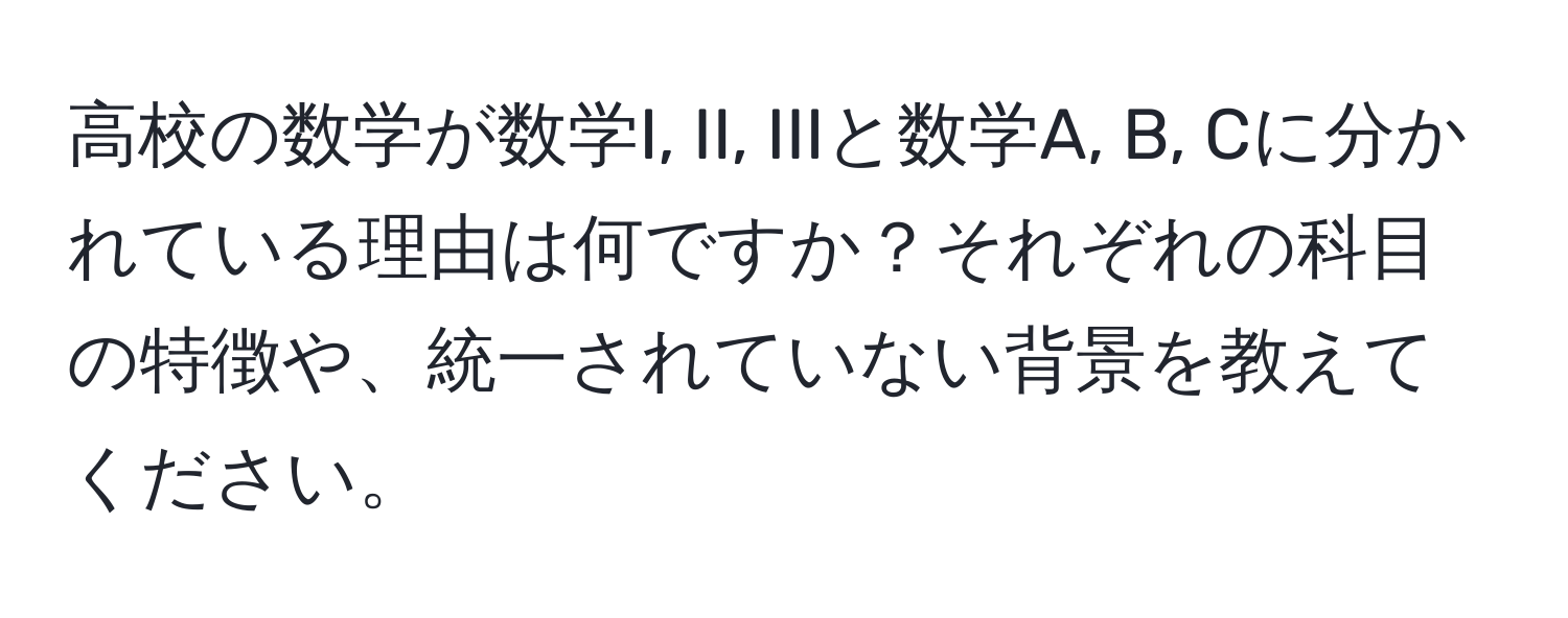 高校の数学が数学I, II, IIIと数学A, B, Cに分かれている理由は何ですか？それぞれの科目の特徴や、統一されていない背景を教えてください。