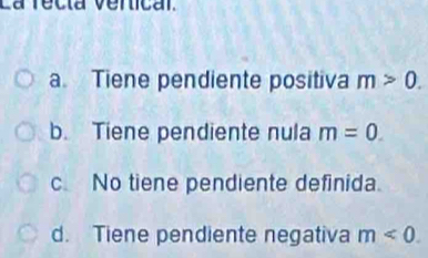 La recia verical.
a. Tiene pendiente positiva m>0.
b. Tiene pendiente nula m=0.
c No tiene pendiente definida.
d. Tiene pendiente negativa m<0</tex>.