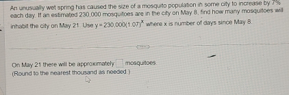 An unusually wet spring has caused the size of a mosquito population in some city to increase by 7%
each day. If an estimated 230,000 mosquitoes are in the city on May 8, find how many mosquitoes will 
inhabit the city on May 21. Use y=230,000(1.07)^x where x is number of days since May 8. 
On May 21 there will be approximately □ mosquitoes. 
(Round to the nearest thousand as needed.)