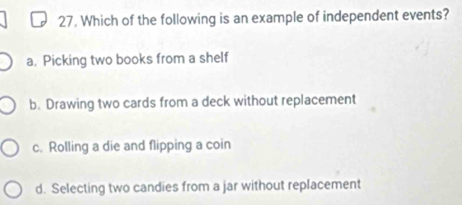 Which of the following is an example of independent events?
a. Picking two books from a shelf
b. Drawing two cards from a deck without replacement
c. Rolling a die and flipping a coin
d. Selecting two candies from a jar without replacement