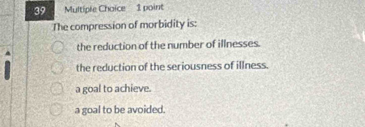 The compression of morbidity is:
the reduction of the number of illnesses.
the reduction of the seriousness of illness.
a goal to achieve.
a goal to be avoided.