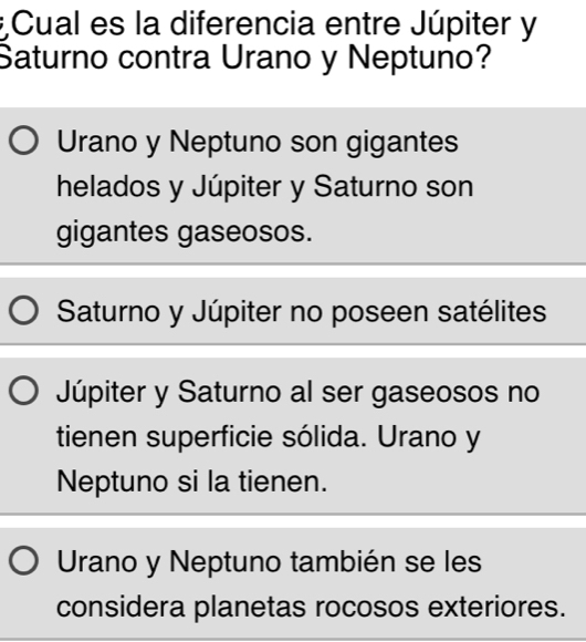 Cual es la diferencia entre Júpiter y
Saturno contra Urano y Neptuno?
Urano y Neptuno son gigantes
helados y Júpiter y Saturno son
gigantes gaseosos.
Saturno y Júpiter no poseen satélites
Júpiter y Saturno al ser gaseosos no
tienen superficie sólida. Urano y
Neptuno si la tienen.
Urano y Neptuno también se les
considera planetas rocosos exteriores.