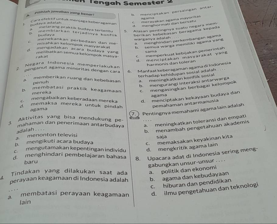 Tengah Semester 2
A. Pilihlah jawaban yang benar
b. menciptakan persaingan antar-
1. Cara efektif untuk menjaga keberagaman agama
budaya adalah
c. merayakan agama mayoritas
d. menghormati dan bersatu
melarang praktik budaya tertentu 5. Alasan pentingnya suatu negara mem-
b. membiarkan terjadinya konflik berikan kebebasan beragama kepada
budaya
warganya adalah . . . .
c. menekankan perbedaan dan me- a. menghindari perkembangan agama
misahkan kelompok masyarakat
rakat b. semua warga memiliki agama yang
d. mengadakan acara budaya yan sama
melibatkan semua kelompok masya- c. memperkuat kebijakan pemerintah
d. menciptakan masyarakat yang
Negara Indonesia memperlakukan
harmonis dan toleran
2 penganut agama minoritas dengan cara 6. Manfaat keberagaman agama di Indonesia
penuh terhadap kehidupan sosial adalah
..
.  
memberikan ruang dan kebebasan a. meningkatkan konflik sosial
b. mengurangi interaksi antarwarga
b. membatasi praktik keagamaan c. mengasingkan berbagai kelompok
mereka
agama
c. mengabaikan keberadaan mereka d. menciptakan kekayaan budaya dan
d. memaksa mereka untuk pindah pemahaman antarmanusia
agama
7.  Pentingnya memahami agama lain adalah
3. Aktivitas yang bisa mendukung pe-
mahaman dan penerimaan antarbudaya a. meningkatkan toleransi dan empati
adalah . . . .
b. menambah pengetahuan akademis
a. menonton televisi
c. memaksakan keyakinan kita
b. mengikuti acara budaya saja
c. mengutamakan kepentingan individu d. mengkritik agama lain
d. menghindari pembelajaran bahasa 8. Upacara adat di Indonesia sering meng-
baru
gabungkan unsur-unsur . . . .
4. Tindakan yang dilakukan saat ada a. politik dan ekonomi
perayaan keagamaan di Indonesia adalah b. agama dan kebudayaan
c. hiburan dan pendidikan
a. membatasi perayaan keagamaan d. ilmu pengetahuan dan teknologi
lain