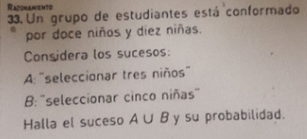 RazsnanEnto 
33. Un grupo de estudiantes está conformado 
por doce niños y diez niñas. 
Considera los sucesos: 
A: 'seleccionar tres niños' 
B: 'seleccionar cinco niñas" 
Halla el suceso A∪ B y su probabilidad.