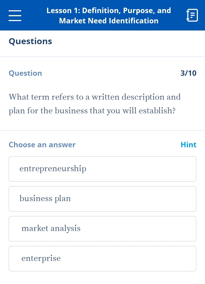 Lesson 1: Definition, Purpose, and
Market Need Identification
Questions
Question 3/10
What term refers to a written description and
plan for the business that you will establish?
Choose an answer Hint
entrepreneurship
business plan
market analysis
enterprise