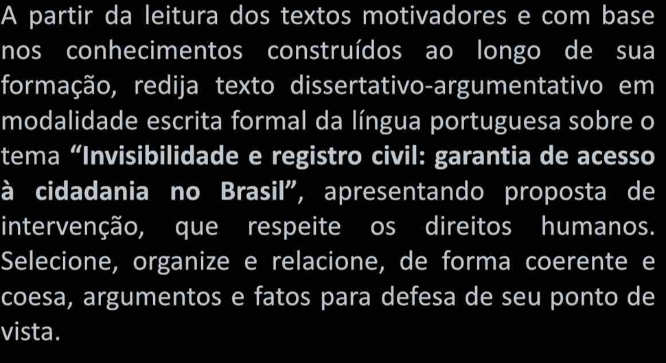 A partir da leitura dos textos motivadores e com base 
nos conhecimentos construídos ao longo de sua 
formação, redija texto dissertativo-argumentativo em 
modalidade escrita formal da língua portuguesa sobre o 
tema “Invisibilidade e registro civil: garantia de acesso 
à cidadania no Brasil", apresentando proposta de 
intervenção, que respeite os direitos humanos. 
Selecione, organize e relacione, de forma coerente e 
coesa, argumentos e fatos para defesa de seu ponto de 
vista.