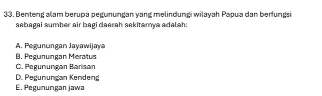 Benteng alam berupa pegunungan yang melindungi wilayah Papua dan berfungsi
sebagai sumber air bagi daerah sekitarnya adalah:
A. Pegunungan Jayawijaya
B. Pegunungan Meratus
C. Pegunungan Barisan
D. Pegunungan Kendeng
E. Pegunungan jawa