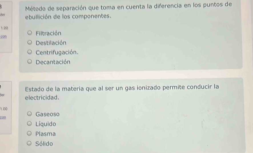 Método de separación que toma en cuenta la diferencia en los puntos de
der ebullición de los componentes.
1.00
con Filtración
Destilación
Centrifugación.
Decantación
Estado de la materia que al ser un gas ionizado permite conducir la
der electricidad.
1.00
con Gaseoso
Líquido
Plasma
Sólido