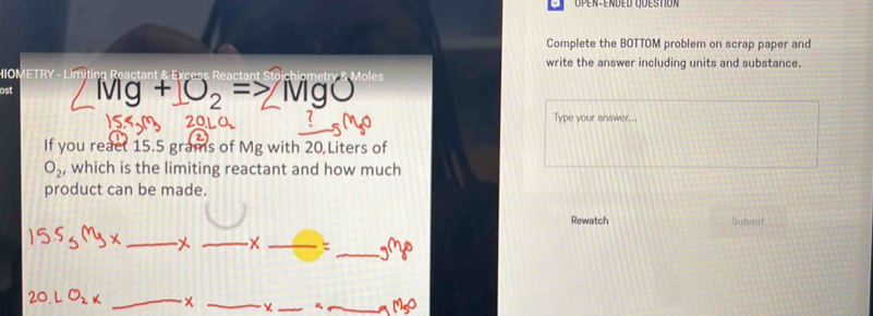 Complete the BOTTOM problem on scrap paper and 
write the answer including units and substance. 
HIOMETRY - Limiting Reactant Moles 
ost
+JO_2= MgO
Type your answer... 
If you react 15.5 grams of Mg with 20 Liters of
O_2, , which is the limiting reactant and how much 
product can be made. 
Rewatch Submit 
_ 
_ 
_ 
_ _3C_8 
_ 
_ 
_ 
_