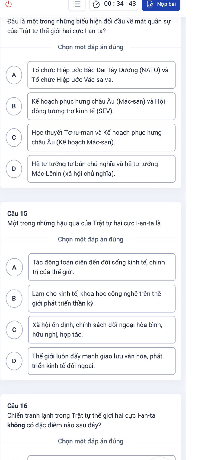 00:34:43 Nộp bài
Đâu là một trong những biểu hiện đối đầu về mặt quân sự
của Trật tự thế giới hai cực I-an-ta?
Chọn một đáp án đúng
Tổ chức Hiệp ước Bắc Đại Tây Dương (NATO) và
A Tổ chức Hiệp ước Vác-sa-va.
Kế hoạch phục hưng châu Âu (Mác-san) và Hội
B
đồng tương trợ kinh tế (SEV).
Học thuyết Tơ-ru-man và Kế hoạch phục hưng
C châu Âu (Kế hoạch Mác-san).
D Hệ tư tưởng tư bản chủ nghĩa và hệ tư tưởng
Mác-Lênin (xã hội chủ nghĩa).
Câu 15
Một trong những hậu quả của Trật tự hai cực I-an-ta là
Chọn một đáp án đúng
A Tác động toàn diện đến đời sống kinh tế, chính
trị của thế giới.
Làm cho kinh tế, khoa học công nghệ trên thế
B
giới phát triển thần kỳ.
C Xã hội ổn định, chính sách đối ngoại hòa bình,
hữu nghị, hợp tác.
Thế giới luôn đẩy mạnh giao lưu văn hóa, phát
D
triển kinh tế đối ngoại.
Câu 16
Chiến tranh lạnh trong Trật tự thế giới hai cực I-an-ta
không có đặc điểm nào sau đây?
Chọn một đáp án đúng