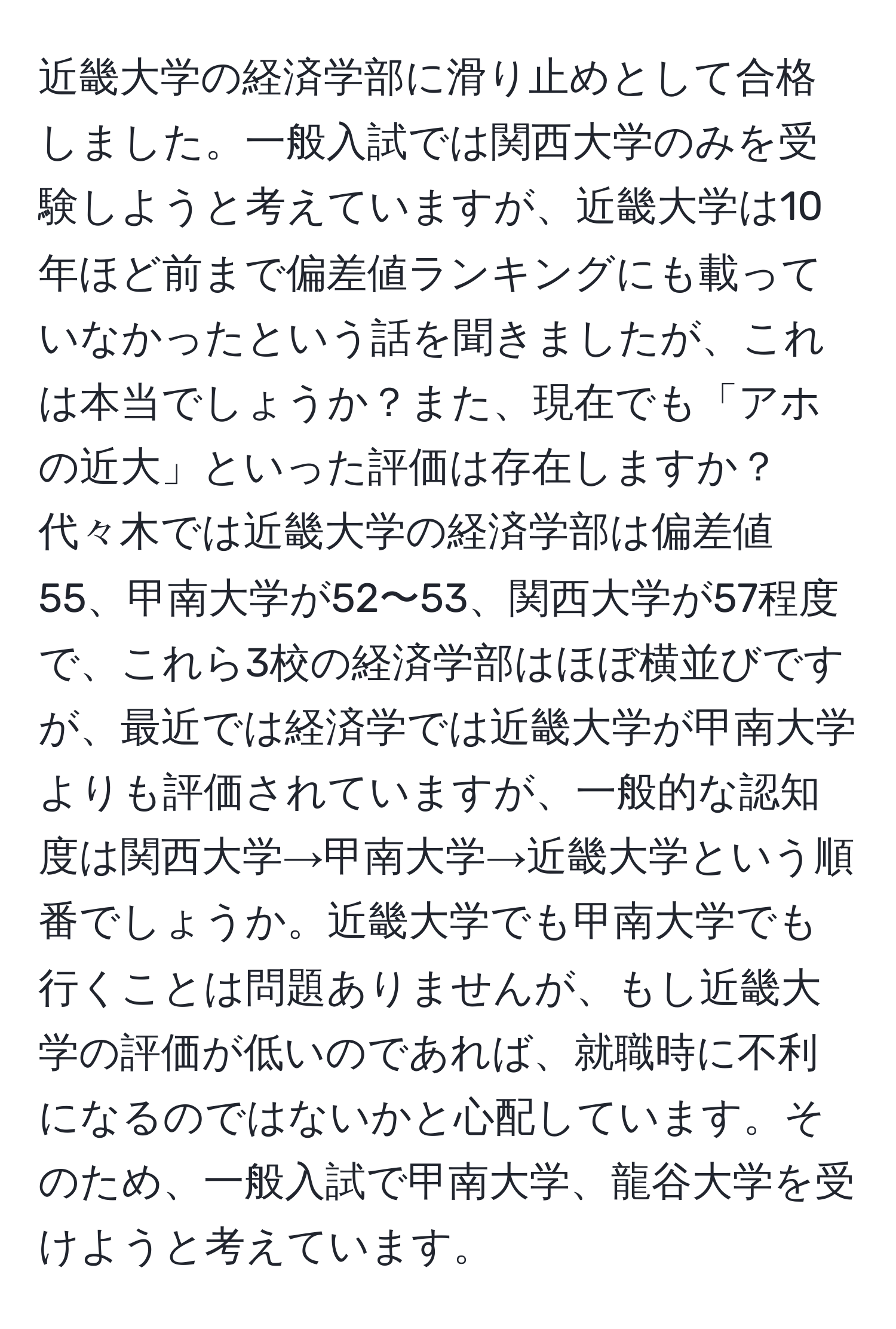 近畿大学の経済学部に滑り止めとして合格しました。一般入試では関西大学のみを受験しようと考えていますが、近畿大学は10年ほど前まで偏差値ランキングにも載っていなかったという話を聞きましたが、これは本当でしょうか？また、現在でも「アホの近大」といった評価は存在しますか？代々木では近畿大学の経済学部は偏差値55、甲南大学が52〜53、関西大学が57程度で、これら3校の経済学部はほぼ横並びですが、最近では経済学では近畿大学が甲南大学よりも評価されていますが、一般的な認知度は関西大学→甲南大学→近畿大学という順番でしょうか。近畿大学でも甲南大学でも行くことは問題ありませんが、もし近畿大学の評価が低いのであれば、就職時に不利になるのではないかと心配しています。そのため、一般入試で甲南大学、龍谷大学を受けようと考えています。