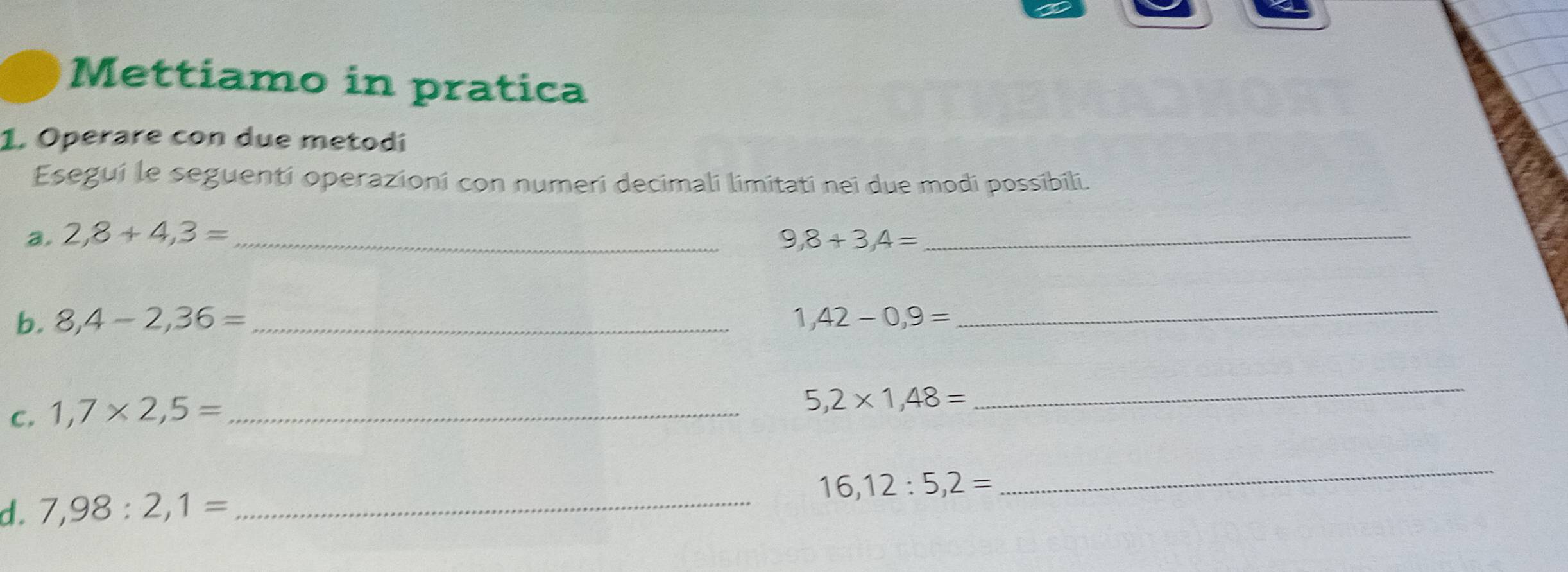 Mettiamo in pratica 
1. Operare con due metodí 
Esegui le seguenti operazioni con numeri decimali limitati nei due modi possibili. 
a. 2,8+4,3= _ 9,8+3,4= _ 
b. 8,4-2,36= _ 1,42-0,9=
_ 
C. 1,7* 2,5= _
5,2* 1,48=
_ 
_
16,12:5,2=
_ 
d. 7,98:2,1=