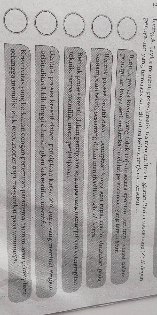Irving A. Taylor membati proses kreativitas menjadi lima tingkatan. Beri tanda centang (✔) di depan
pernyataan yang termasuk satu di antara kelima tingkatan tersebut ....
Bentuk proses kreatif yang tidak terjadi secara spontan dan improvisasi dalam
penciptaan karya seni, melainkan melalui perencanaan yang terstruktur.
Bentuk proses kreatif dalam penciptaan karya seni rupa. Hal ini ditujukan pada
kemampuan teknis seseorang dalam menghasilkan sebuah karya.
Bentuk proses kreatif dalam penciptaan seni rupa yang menunjukkan keterampilan
teknik, tanpa memiliki unsur penjelajahan.
Bentuk proses kreatif dalam penciptaan karya seni rupa yang memiliki tingkat
orisinalitas lebih tinggi dibandingkan kekreatifan inventif..
Kreativitas yang berkaitan dengan penemuan paradigma, tatanan, atau prinsip baru
sehingga memiliki efek revolusioner bagi masyarakat pada umumnya.