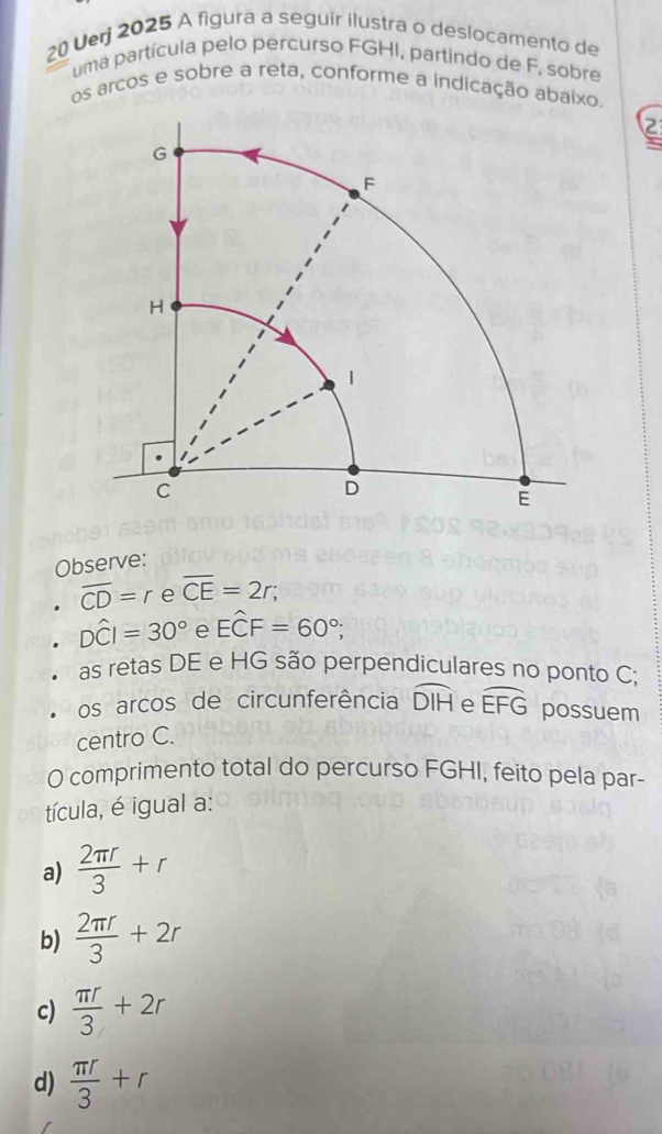 Verj 2025 A figura a seguir ilustra o deslocamento de
uma partícula pelo percurso FGHI, partindo de F, sobre
os arcos e sobre a reta, conforme a indicação abaixo.
2
Observe:
overline CD=reoverline CE=2r;
Dwidehat CI=30° e Ehat CF=60°; 
as retas DE e HG são perpendiculares no ponto C;
os arcos de circunferência widehat DIH e widehat EFG possuem
centro C.
O comprimento total do percurso FGHI, feito pela par-
tícula, é igual a:
a)  2π r/3 +r
b)  2π r/3 +2r
c)  π r/3 +2r
d)  π r/3 +r