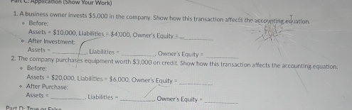 WC: Application (Show Your Work) 
1. A business owner invests $5,000 in the company. Show how this transaction affects the accounting equation. 
* Before: 
Assets =$10,000 Labilities =$4)000 , Owner's Equity 
After Investment: 
_ 
===Assets _ Liabilities _ Owner's Equity 
_ 
2. The company purchases equipment worth $3,000 on credit. Show how this transaction affects the accounting equation. 
* Before: 
_ 
Assets =$20,000 Liabilitles = $6,000, Owner's 111 it = 
* After Purchase: 
Assets = _ Liabilities _Owner's Equity =_