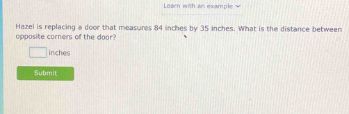 Learn with an example 
Hazel is replacing a door that measures 84 inches by 35 inches. What is the distance between 
opposite corners of the door?
inches
Submit