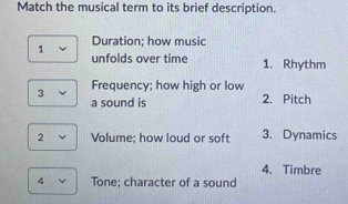 Match the musical term to its brief description. 
1 Duration; how music 
unfolds over time 1. Rhythm 
Frequency; how high or low 
3 a sound is 
2. Pitch 
2 Volume; how loud or soft 3. Dynamics 
4. Timbre 
4 Tone; character of a sound