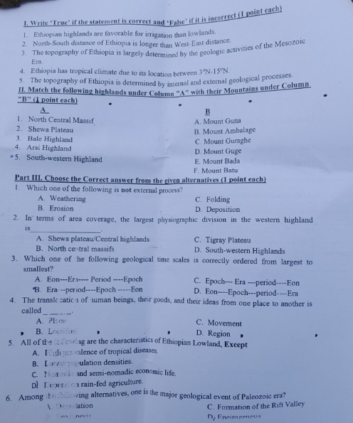 Write ‘True’ if the statement is correct and ‘False’ if it is incorrect (1 point each)
1. Ethiopian highlands are favorable for irrigation than lowlands.
2. North-South distance of Ethiopia is longer than West-East distance.
3. The topography of Ethiopia is largely determined by the geologic activities of the Mesozoic
Era.
4. Ethiopia has tropical climate due to its location between
5 The topography of Ethiopia is determined by internal and external geological processes 3°N-15°N.
II. Match the following highlands under Column 'A' with their Mountains under Column
3^(11) (1 point each)
B
1. North Central Massif
A. Mount Guna
2. Shewa Plateau
B. Mount Ambalage
3. Bale Highland
4. Arsi Highland D. Mount Guge C. Mount Guraghe
5. South-western Highland
E. Mount Bada
F. Mount Batu
Part III. Choose the Correct answer from the given alternatives (1 point each)
1. Which one of the following is not external process?
A. Weathering C. Folding
B. Erosion D. Deposition
2. In terms of area coverage, the largest physiographic division in the western highland
is_ _.
A. Shewa plateau/Central highlands C. Tigray Plateau
B. North ce tral massifs D. South-western Highlands
3. Which one of the following geological time scales is correctly ordered from largest to
smallest?
A. Eon---Era---- Period ----Epoch C. Epoch--- Era ---period----Eon
B. Era --period----Epoch -----Eon D. Eon----Epoch---period----Era
4. The transl  catic  of uman beings, their goods, and their ideas from one place to another is
called
_
A. Pl C. Movement
B.
D. Region
5. All of th g are the characteristics of Ethiopian Lowland, Except
A. F alence of tropical diseases
B. I r ulation densities.
C. Ma and semi-nomadic economic life.
Dl L   rain-fed agriculture.
6. Among wing alternatives, one is the major geological event of Paleozoic era?
ation C. Formation of the Rift Valley
Dy Eneirogenesis