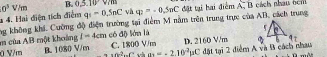 10^5V/m
B. 0, 5.10v/m
* 4. Hai điện tích điểm q_1=0,5nC và q_2=-0,5nC đặt tại hai điểm A, B cách nhau 6cm
ng không khí. Cường độ điện trường tại điểm M nằm trên trung trực của AB, cách trung
m của AB một khoảng l=4cm có độ lớn là
0 V/m B. 1080 V/m C. 1800 V/m D. 2160 V/m
-210^(-2)uCu ha_2=-2.10^(-2)mu C đặt tại 2 điểm A và B cách nhau
một