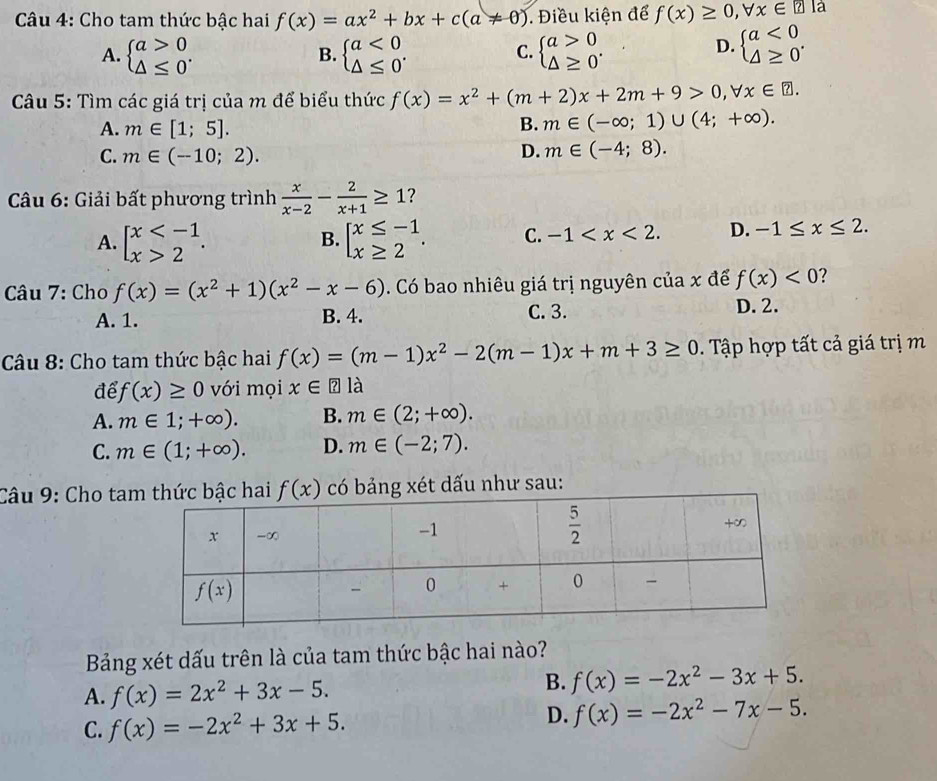 Cho tam thức bậc hai f(x)=ax^2+bx+c(a!= 0). Điều kiện để f(x)≥ 0,forall x∈ ?la
A. beginarrayl a>0 △ ≤ 0endarray. . beginarrayl a<0 △ ≤ 0endarray. . beginarrayl a>0 △ ≥ 0endarray. . beginarrayl a<0 △ ≥ 0endarray. .
B.
C.
D.
Câu 5: Tìm các giá trị của m để biểu thức f(x)=x^2+(m+2)x+2m+9>0,forall x∈ ?.
A. m∈ [1;5].
B. m∈ (-∈fty ;1)∪ (4;+∈fty ).
C. m∈ (-10;2).
D. m∈ (-4;8).
* Câu 6: Giải bất phương trình  x/x-2 - 2/x+1 ≥ 1 ?
A. beginarrayl x 2endarray. . beginarrayl x≤ -1 x≥ 2endarray. . C. -1 D. -1≤ x≤ 2.
B.
Câu 7: Cho f(x)=(x^2+1)(x^2-x-6) Có bao nhiêu giá trị nguyên của x để f(x)<0</tex> 7
A. 1. B. 4. C. 3. D. 2.
Câu 8: Cho tam thức bậc hai f(x)=(m-1)x^2-2(m-1)x+m+3≥ 0. Tập hợp tất cả giá trị m
để f(x)≥ 0 với mọi x∈ ? a
A. m∈ 1;+∈fty ). B. m∈ (2;+∈fty ).
C. m∈ (1;+∈fty ). D. m∈ (-2;7).
Câu 9: Cho ta f(x) có bảng xét dấu như sau:
Bảng xét dấu trên là của tam thức bậc hai nào?
A. f(x)=2x^2+3x-5.
B. f(x)=-2x^2-3x+5.
D.
C. f(x)=-2x^2+3x+5. f(x)=-2x^2-7x-5.