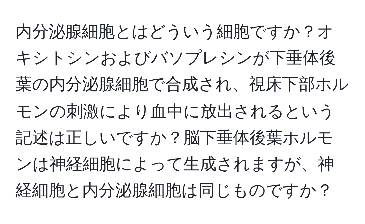 内分泌腺細胞とはどういう細胞ですか？オキシトシンおよびバソプレシンが下垂体後葉の内分泌腺細胞で合成され、視床下部ホルモンの刺激により血中に放出されるという記述は正しいですか？脳下垂体後葉ホルモンは神経細胞によって生成されますが、神経細胞と内分泌腺細胞は同じものですか？