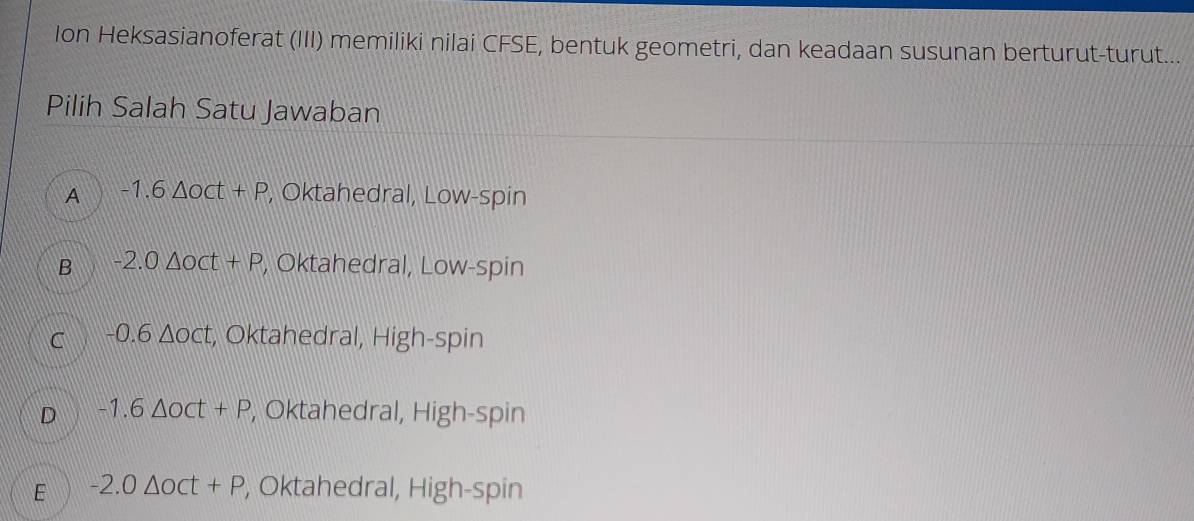 Ion Heksasianoferat (III) memiliki nilai CFSE, bentuk geometri, dan keadaan susunan berturut-turut...
Pilih Salah Satu Jawaban
A -1.6△ oct+P , Oktahedral, Low-spin
B -2.0△ oct+P , Oktahedral, Low-spin
C -0.6△ oct , Oktahedral, High-spin
D -1.6△ oct+P , Oktahedral, High-spin
E -2.0△ oct+P , Oktahedral, High-spin