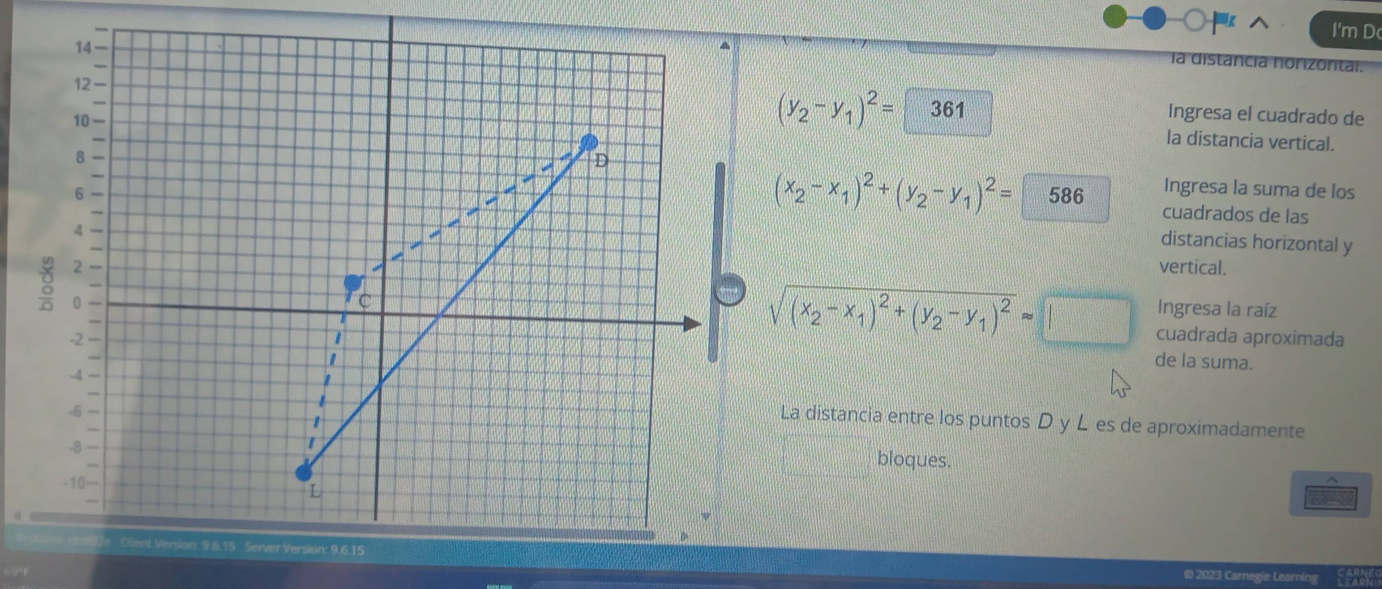 ○^ I'm D
14
a dista izontal
12 -
10
(y_2-y_1)^2= 361 Ingresa el cuadrado de
la distancia vertical.
8
I D
(x_2-x_1)^2+(y_2-y_1)^2=
6 586
Ingresa la suma de los
cuadrados de las
4
a
distancias horizontal y
I
2 vertical.
g 0
C
sqrt((x_2)-x_1)^2+(y_2-y_1)^2approx
Ingresa la raíz
-2 cuadrada aproximada
1 de la suma.
-4
I
-6
1
La distancia entre los puntos D y L es de aproximadamente
-8
|
bloques.
-10 —
L
llient Version: 9.6.15 Server Version: 9.6.15
© 2023 Carnegie Learning