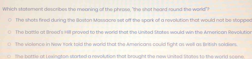 Which statement describes the meaning of the phrase, "the shot heard round the world"?
The shots fired during the Boston Massacre set off the spark of a revolution that would not be stopped
The battle at Breed's Hill proved to the world that the United States would win the American Revolutior
The violence in New York told the world that the Americans could fight as well as British soldiers.
The battle at Lexinaton started a revolution that brought the new United States to the world scene.