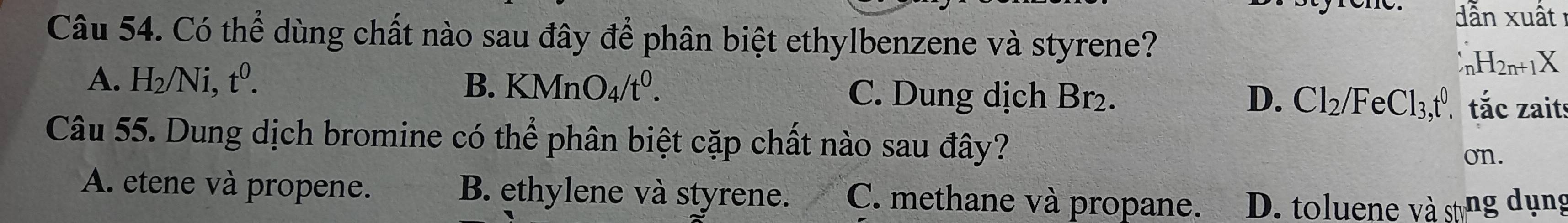 ẫn xuất 
Câu 54. Có thể dùng chất nào sau đây để phân biệt ethylbenzene và styrene?
_nH_2n+1X
A. H_2/Ni, t^0. B. KMnO_4/t^0. C. Dung dịch Br_2. D. Cl_2/FeCl_3, t^0 tắc zaits
Câu 55. Dung dịch bromine có th widehat A phân biệt cặp chất nào sau đây?
on.
A. etene và propene. B. ethylene và styrene. C. methane và propane. D. toluene và stng dụng