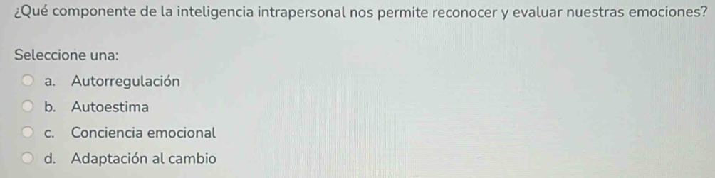 ¿Qué componente de la inteligencia intrapersonal nos permite reconocer y evaluar nuestras emociones?
Seleccione una:
a. Autorregulación
b. Autoestima
c. Conciencia emocional
d. Adaptación al cambio