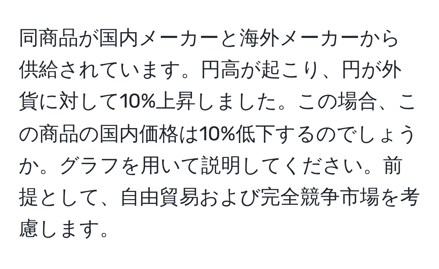 同商品が国内メーカーと海外メーカーから供給されています。円高が起こり、円が外貨に対して10%上昇しました。この場合、この商品の国内価格は10%低下するのでしょうか。グラフを用いて説明してください。前提として、自由貿易および完全競争市場を考慮します。