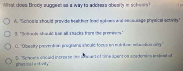 What does Brody suggest as a way to address obesity in schools? 1 p
A. "Schools should provide healthier food options and encourage physical activity."
B. "Schools should ban all snacks from the premises."
C. "Obesity prevention programs should focus on nutrition education only."
D. "Schools should increase the a ount of time spent on academics instead of
physical activity."