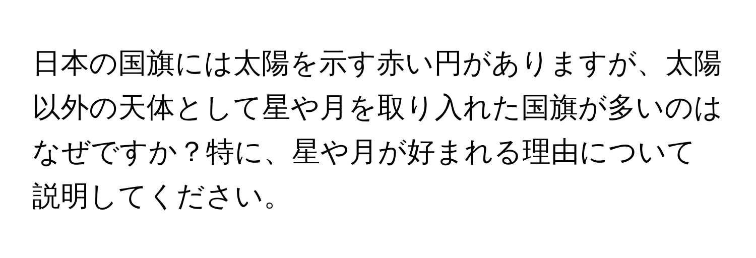 日本の国旗には太陽を示す赤い円がありますが、太陽以外の天体として星や月を取り入れた国旗が多いのはなぜですか？特に、星や月が好まれる理由について説明してください。