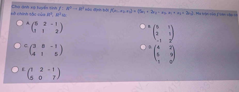 Cho ánh xạ tuyến tính f:R^3to R^2* dc 、 định bởi f(x_1,x_2,x_3)=(5x_1+2x_2-x_3,x_1+x_2+2x_3).Ma trận của ƒ trên cập cơ
sở chính tắc của R^3, R^2 là:
A. beginpmatrix 5&2&-1 1&1&2endpmatrix
B. beginpmatrix 5&1 2&1 -1&2endpmatrix
C. beginpmatrix 3&8&-1 4&1&5endpmatrix
D. beginpmatrix 4&2 5&9 1&0endpmatrix
E. beginpmatrix 1&2&-1 5&0&7endpmatrix