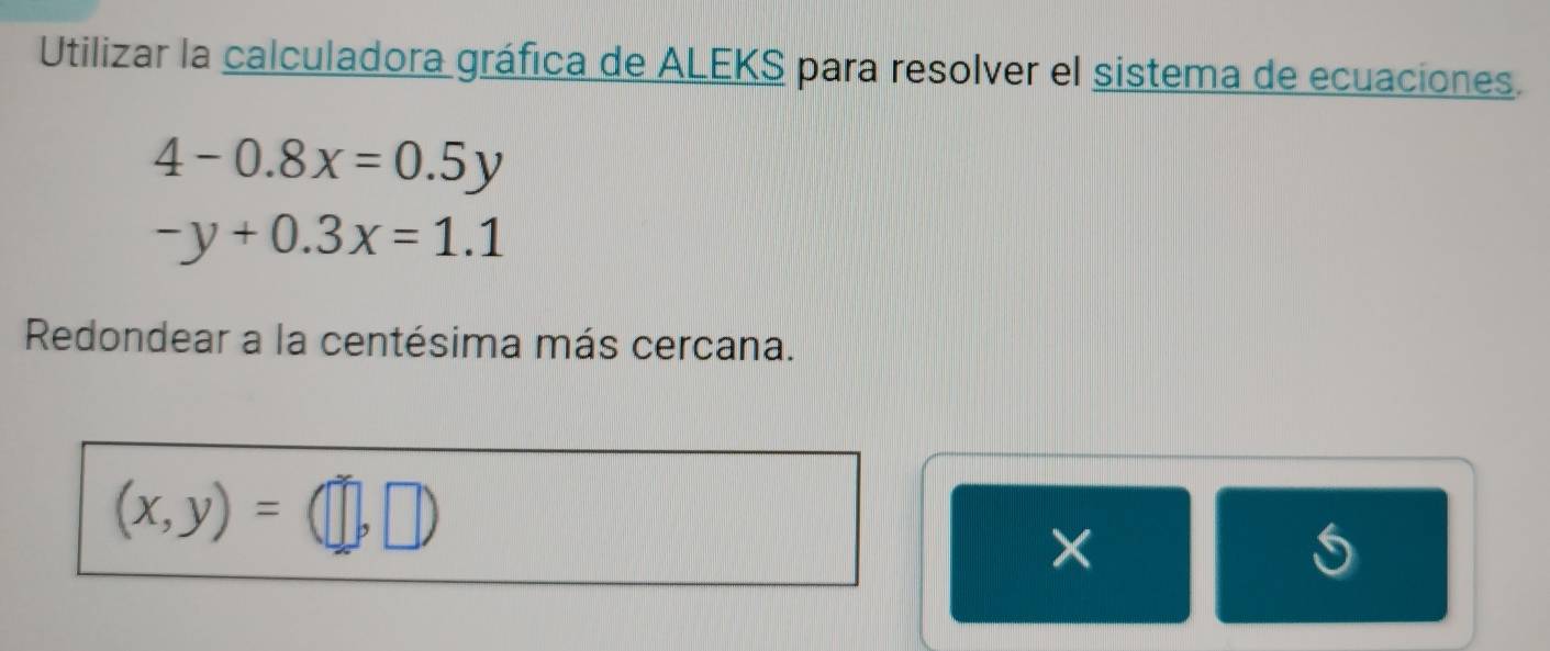 Utilizar la calculadora gráfica de ALEKS para resolver el sistema de ecuaciones.
4-0.8x=0.5y
-y+0.3x=1.1
Redondear a la centésima más cercana.
(x,y)= □ 
×