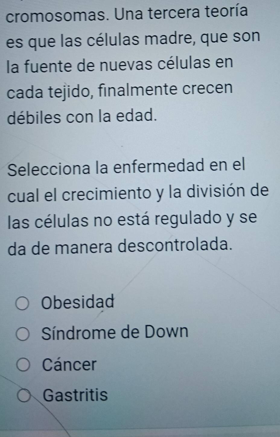 cromosomas. Una tercera teoría
es que las células madre, que son
la fuente de nuevas células en
cada tejido, finalmente crecen
débiles con la edad.
Selecciona la enfermedad en el
cual el crecimiento y la división de
las células no está regulado y se
da de manera descontrolada.
Obesidad
Síndrome de Down
Cáncer
Gastritis