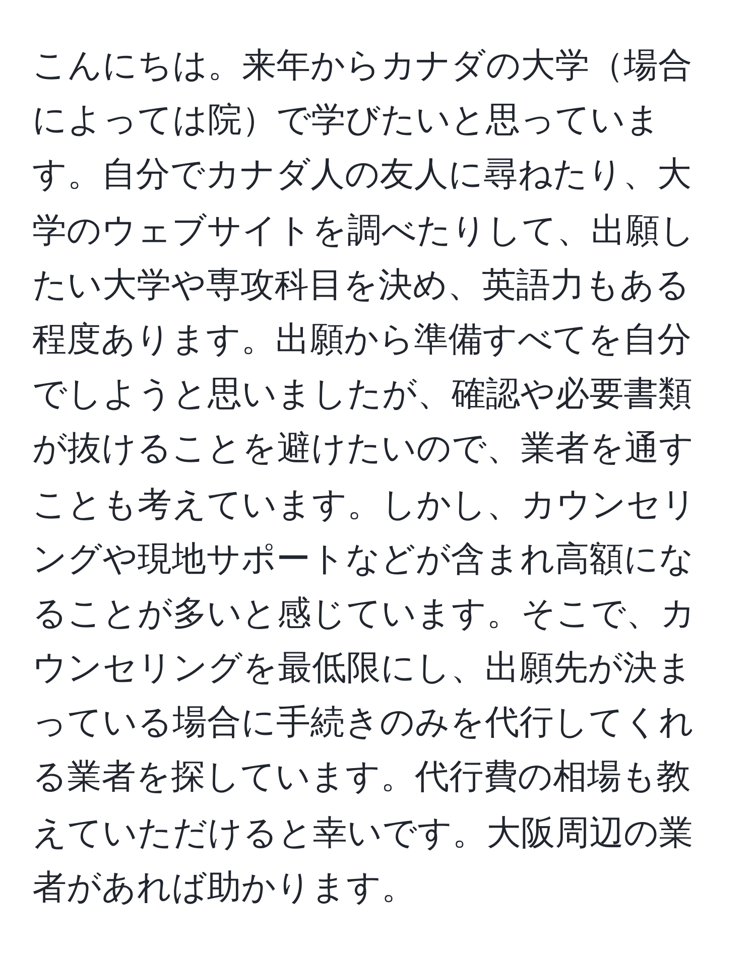 こんにちは。来年からカナダの大学場合によっては院で学びたいと思っています。自分でカナダ人の友人に尋ねたり、大学のウェブサイトを調べたりして、出願したい大学や専攻科目を決め、英語力もある程度あります。出願から準備すべてを自分でしようと思いましたが、確認や必要書類が抜けることを避けたいので、業者を通すことも考えています。しかし、カウンセリングや現地サポートなどが含まれ高額になることが多いと感じています。そこで、カウンセリングを最低限にし、出願先が決まっている場合に手続きのみを代行してくれる業者を探しています。代行費の相場も教えていただけると幸いです。大阪周辺の業者があれば助かります。