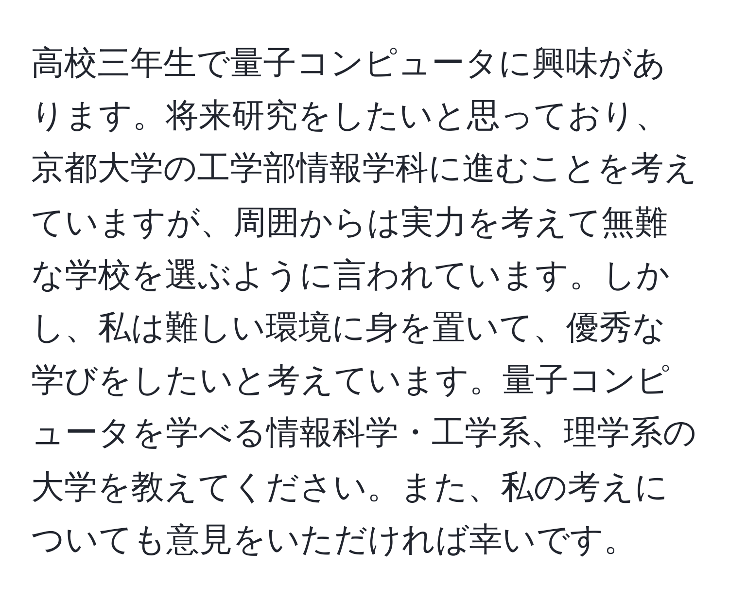 高校三年生で量子コンピュータに興味があります。将来研究をしたいと思っており、京都大学の工学部情報学科に進むことを考えていますが、周囲からは実力を考えて無難な学校を選ぶように言われています。しかし、私は難しい環境に身を置いて、優秀な学びをしたいと考えています。量子コンピュータを学べる情報科学・工学系、理学系の大学を教えてください。また、私の考えについても意見をいただければ幸いです。