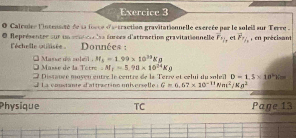 Calcuier l'intensité de la force d'a traction gravitationnelle exercée par le soleil sur Terre . 
Représenter sur un stotenles forces d'attraction gravitationnelle vector Fs/ r et vector F_T/_s , en précisant 
'échelle utilisée Données : 
Masse du soleil : M_5=1.99* 10^(30)Kg
Masse de la Torre M_1=5,98* 10^(24)Kg
Distance moyen eutre le centre de la Terre et célui du soleil D=1.5* 10^hkm
J La constante d'attraction universelle : G=6.67* 10^(-11)Nm^2/Kg^2
Physique TC Page 13