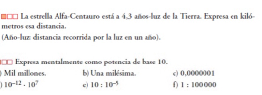 €£* La estrella Alfa-Centauro está a 4,3 años-luz de la Tierra. Expresa en kiló- 
metros esa distancia. 
(Año-luz: distancia recorrida por la luz en un año). 
£ Expresa mentalmente como potencia de base 10. 
Mil millones. b) Una milésima. c) 0,0000001
10^(-12)· 10^7 e) 10:10^(-5) f) 1:100000