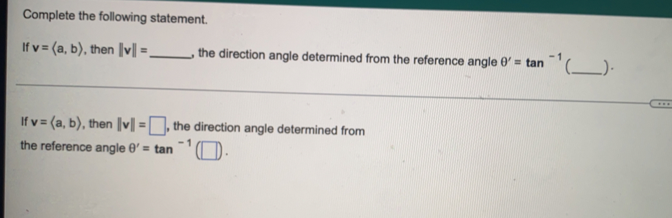 Complete the following statement. 
If v=langle a,brangle , then ||v||= _ , the direction angle determined from the reference angle θ '=tan^(-1) (( ) 
If v=langle a,brangle , then ||v||=□ , the direction angle determined from 
the reference angle θ '=tan^(-1)(□ ).