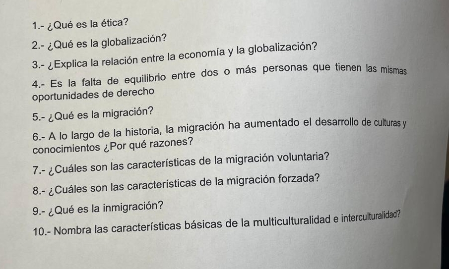 1.- ¿Qué es la ética? 
2.- ¿Qué es la globalización? 
3.- ¿Explica la relación entre la economía y la globalización? 
4.- Es la falta de equilibrio entre dos o más personas que tienen las mísmas 
oportunidades de derecho 
5.- ¿Qué es la migración? 
6.- A lo largo de la historia, la migración ha aumentado el desarrollo de culturas y 
conocimientos ¿Por qué razones? 
7.- ¿Cuáles son las características de la migración voluntaria? 
8.- ¿Cuáles son las características de la migración forzada? 
9.- ¿Qué es la inmigración? 
10.- Nombra las características básicas de la multiculturalidad e interculturalidad?