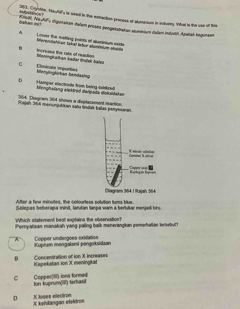 substance?
363. Cryolite, Na AIFs is used in the extraction process of aluminium in industry. What is the use of this
bahan ini?
Kriolit, Na: AIF ie digunakan dalam proses pengekstrakan aluminium dalam industri. Apakah kegunaan
A Lower the melting points of aluminium oxide
Merendahkan takat lebur aluminium oksida
B Increase the rate of reaction
Meningkatkan kadar tindak balas
C Eliminate impurities
Menyingkirkan bendasing
D Hamper electrode from being oxidized
Menghalang elektrod daripada dioksidakan
364. Diagram 364 shows a displacement reaction.
Rajah 364 menunjukkan satu tindak balas penyesaran.
After a few minutes, the colourless solution turns blue.
Selepas beberapa minit, larutan tanpa warn a bertukar menjadi biru.
Which statement best explains the observation?
Pernyataan manakah yang paling baik menerangkan pemerhatian tersebut?
A Copper undergoes oxidation
Kuprum mengalami pengoksidaan
B Concentration of ion X increases
Kepekatan ion X meningkat
C Copper(III) ions formed
Ion kuprum(III) terhasil
D X loses electron
X kehilangan elektron