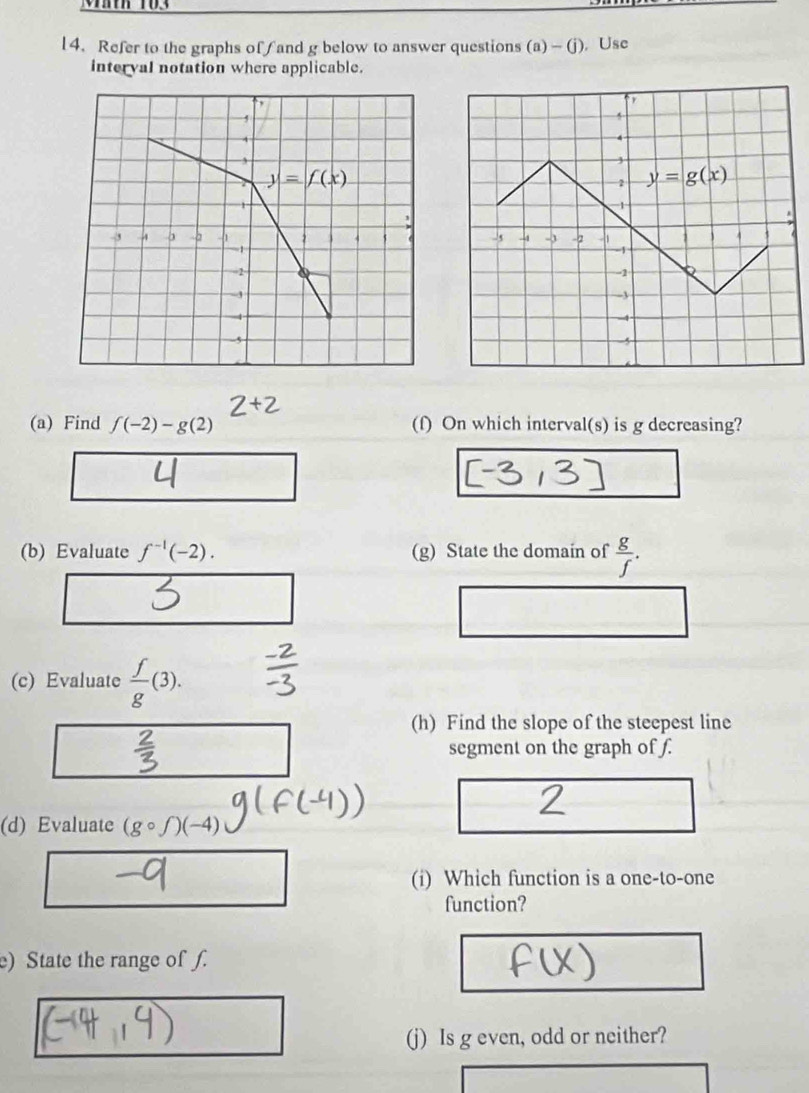 Refer to the graphs offand g below to answer questions (a)-(j) , Use
interval notation where applicable.
(a) Find f(-2)-g(2) (f) On which interval(s) is g decreasing?
(b) Evaluate f^(-1)(-2). (g) State the domain of  g/f .
(c) Evaluate  f/g (3).
(h) Find the slope of the steepest line
segment on the graph of f.
(d) Evaluate (gcirc f)(-4)
(i) Which function is a one-to-one
function?
e) State the range of f.
(j) Is g even, odd or neither?